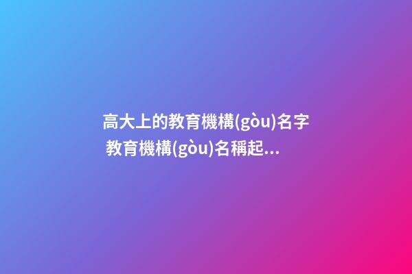 高大上的教育機構(gòu)名字 教育機構(gòu)名稱起名大全-第1張-公司起名-玄機派